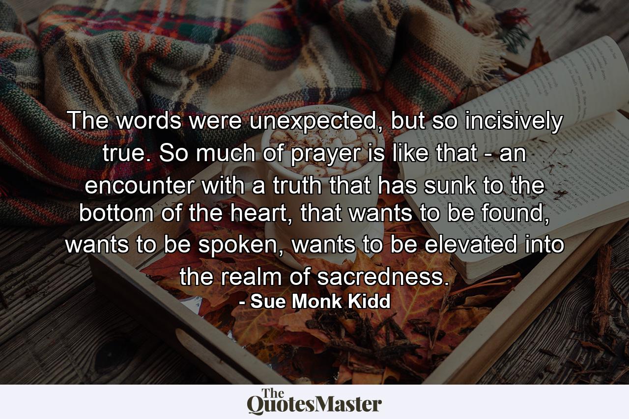 The words were unexpected, but so incisively true. So much of prayer is like that - an encounter with a truth that has sunk to the bottom of the heart, that wants to be found, wants to be spoken, wants to be elevated into the realm of sacredness. - Quote by Sue Monk Kidd