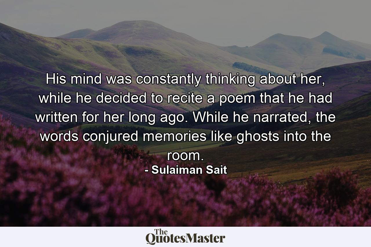 His mind was constantly thinking about her, while he decided to recite a poem that he had written for her long ago. While he narrated, the words conjured memories like ghosts into the room. - Quote by Sulaiman Sait