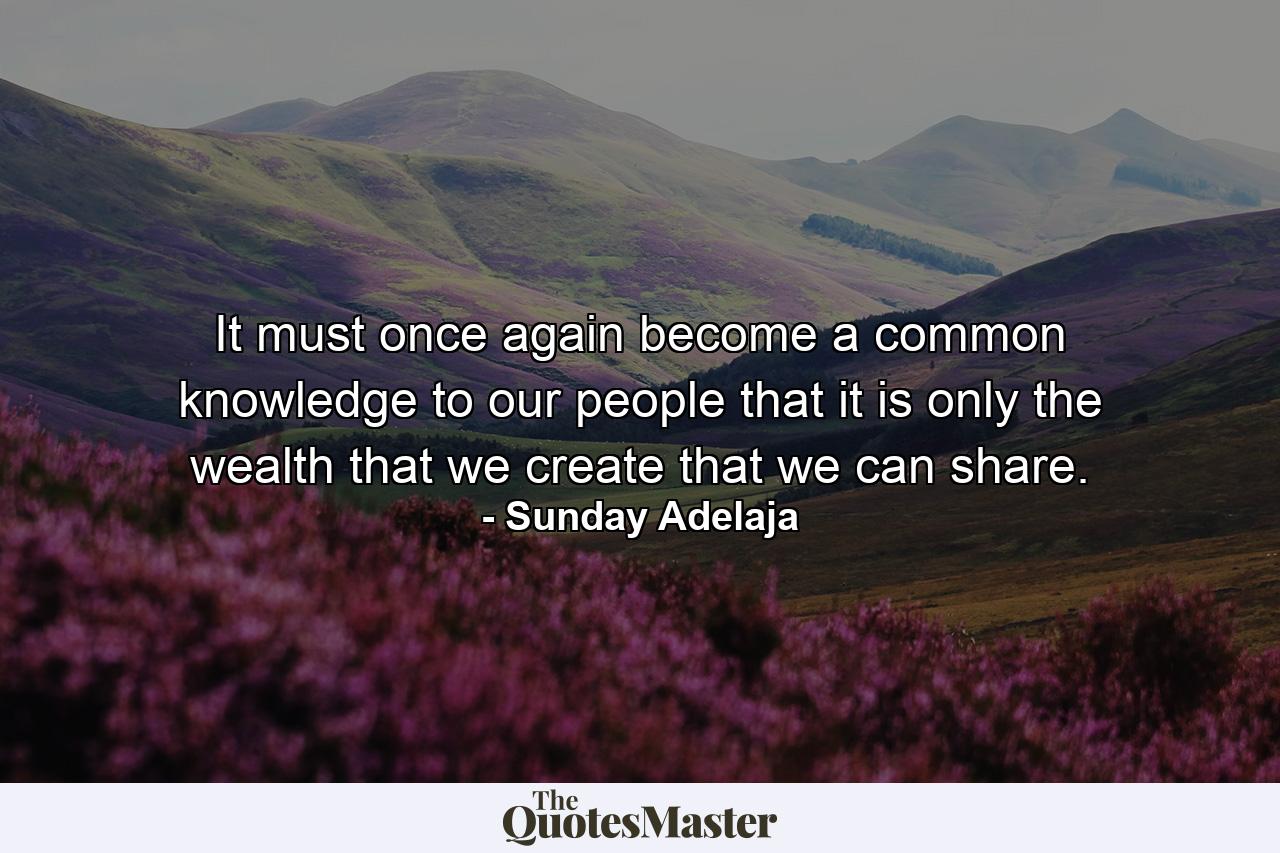 It must once again become a common knowledge to our people that it is only the wealth that we create that we can share. - Quote by Sunday Adelaja