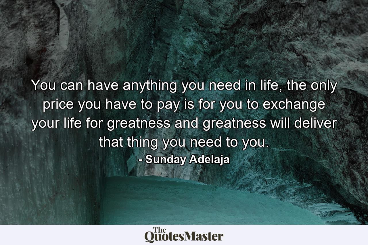 You can have anything you need in life, the only price you have to pay is for you to exchange your life for greatness and greatness will deliver that thing you need to you. - Quote by Sunday Adelaja