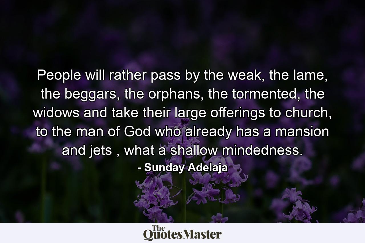 People will rather pass by the weak, the lame, the beggars, the orphans, the tormented, the widows and take their large offerings to church, to the man of God who already has a mansion and jets , what a shallow mindedness. - Quote by Sunday Adelaja