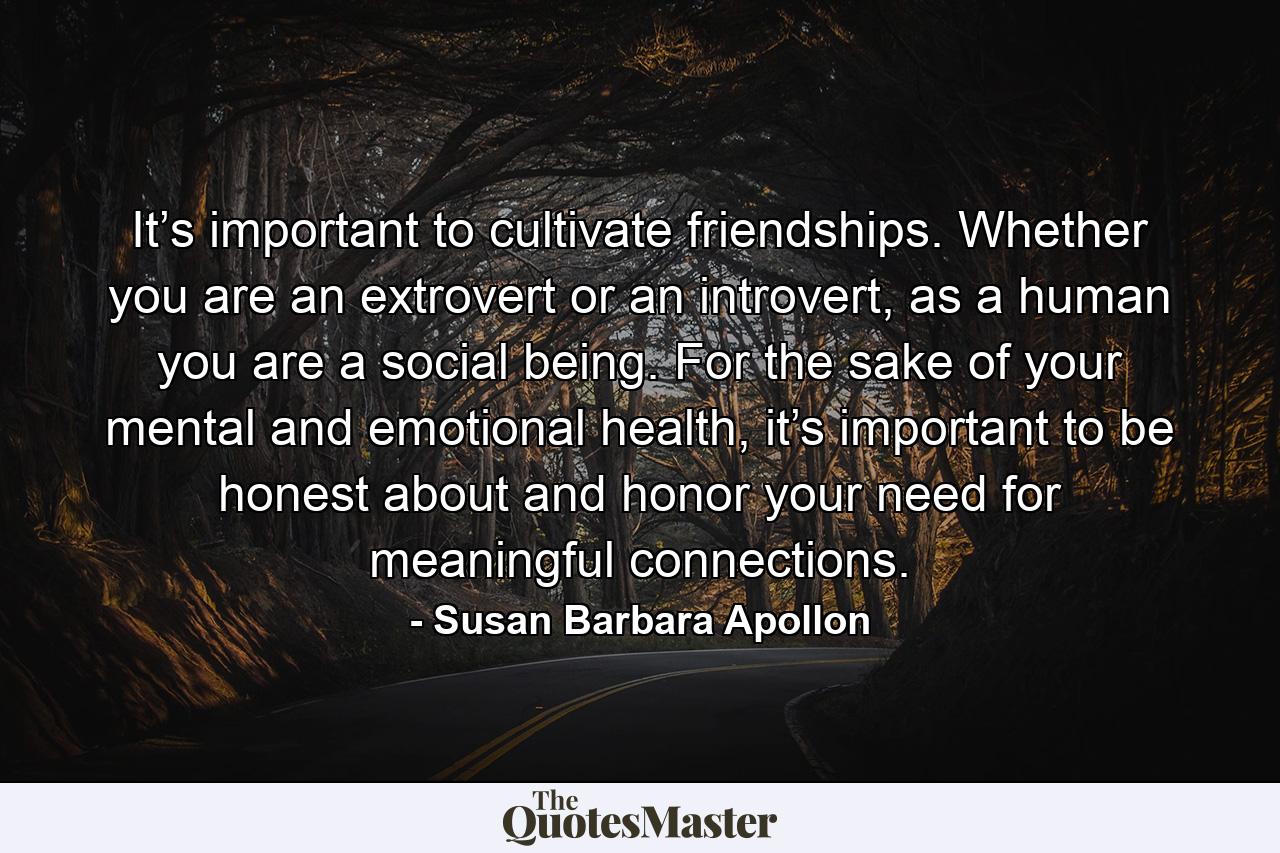 It’s important to cultivate friendships. Whether you are an extrovert or an introvert, as a human you are a social being. For the sake of your mental and emotional health, it’s important to be honest about and honor your need for meaningful connections. - Quote by Susan Barbara Apollon