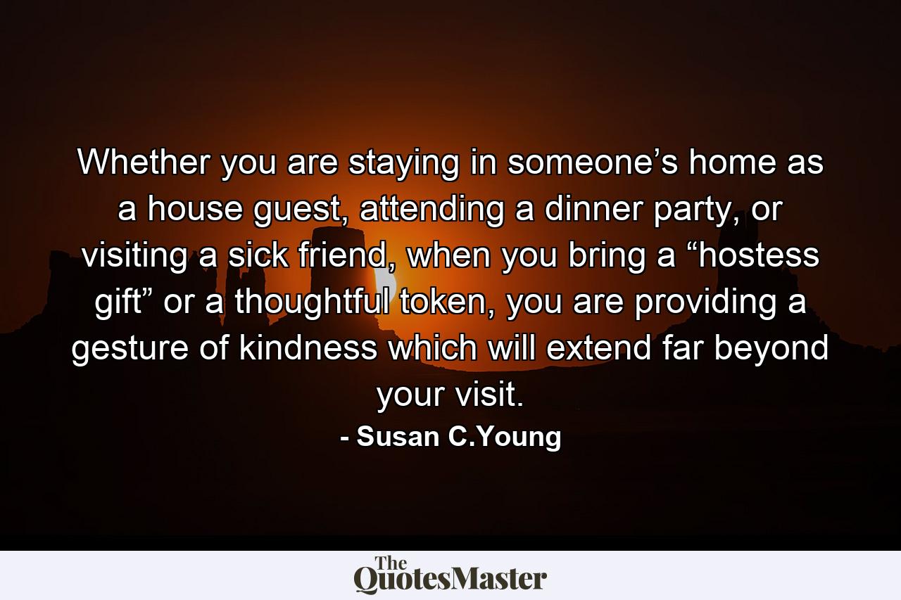 Whether you are staying in someone’s home as a house guest, attending a dinner party, or visiting a sick friend, when you bring a “hostess gift” or a thoughtful token, you are providing a gesture of kindness which will extend far beyond your visit. - Quote by Susan C.Young