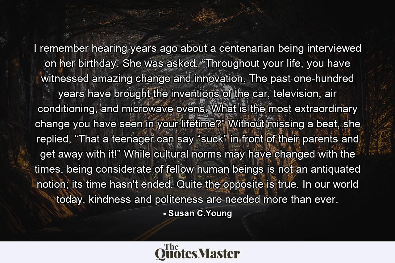 I remember hearing years ago about a centenarian being interviewed on her birthday. She was asked, “Throughout your life, you have witnessed amazing change and innovation. The past one-hundred years have brought the inventions of the car, television, air conditioning, and microwave ovens. What is the most extraordinary change you have seen in your lifetime?” Without missing a beat, she replied, “That a teenager can say “suck” in front of their parents and get away with it!” While cultural norms may have changed with the times, being considerate of fellow human beings is not an antiquated notion; its time hasn't ended. Quite the opposite is true. In our world today, kindness and politeness are needed more than ever. - Quote by Susan C.Young