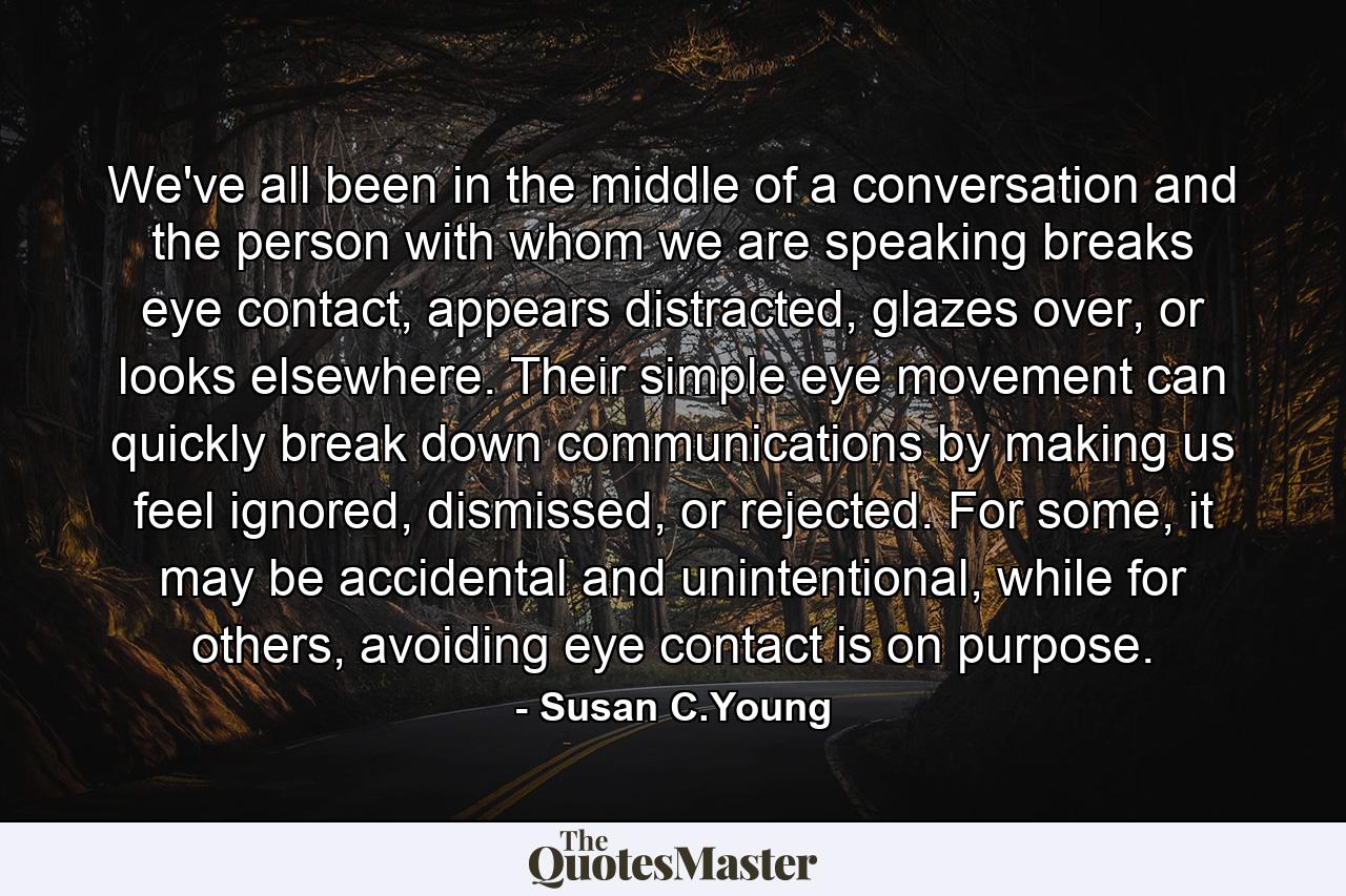 We've all been in the middle of a conversation and the person with whom we are speaking breaks eye contact, appears distracted, glazes over, or looks elsewhere. Their simple eye movement can quickly break down communications by making us feel ignored, dismissed, or rejected. For some, it may be accidental and unintentional, while for others, avoiding eye contact is on purpose. - Quote by Susan C.Young