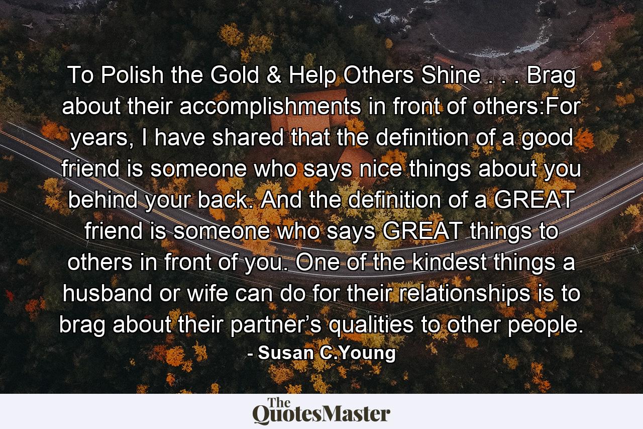 To Polish the Gold & Help Others Shine . . . Brag about their accomplishments in front of others:For years, I have shared that the definition of a good friend is someone who says nice things about you behind your back. And the definition of a GREAT friend is someone who says GREAT things to others in front of you. One of the kindest things a husband or wife can do for their relationships is to brag about their partner’s qualities to other people. - Quote by Susan C.Young