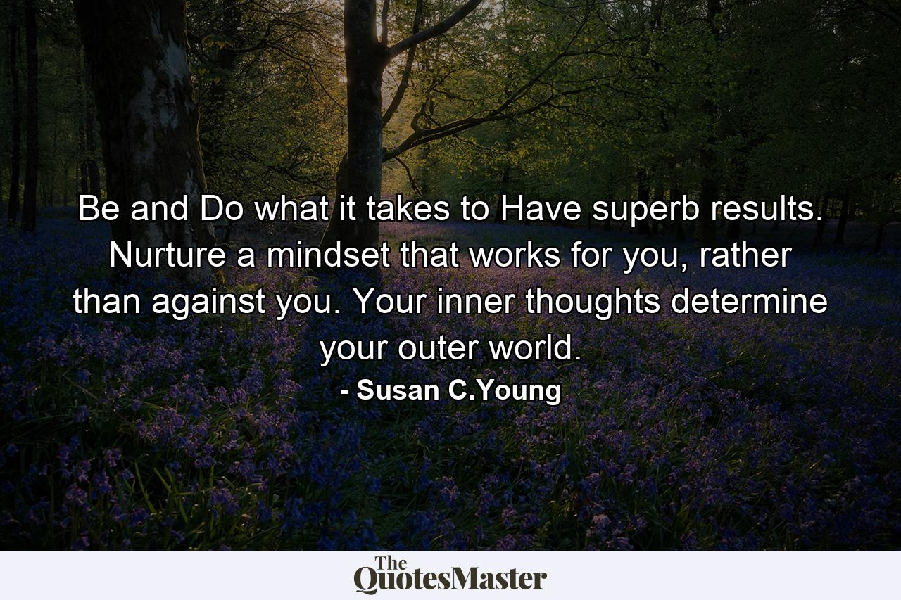 Be and Do what it takes to Have superb results. Nurture a mindset that works for you, rather than against you. Your inner thoughts determine your outer world. - Quote by Susan C.Young