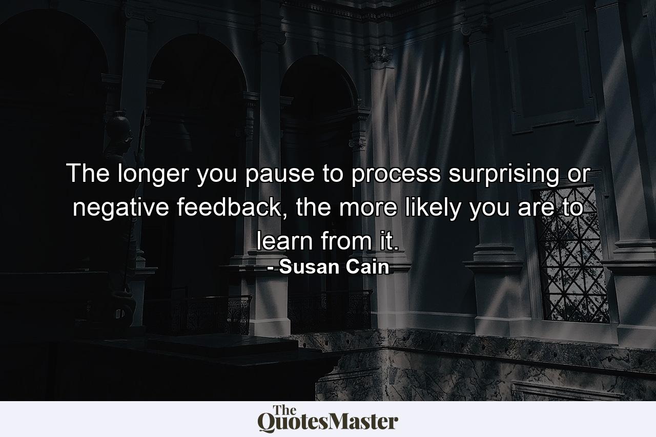 The longer you pause to process surprising or negative feedback, the more likely you are to learn from it. - Quote by Susan Cain