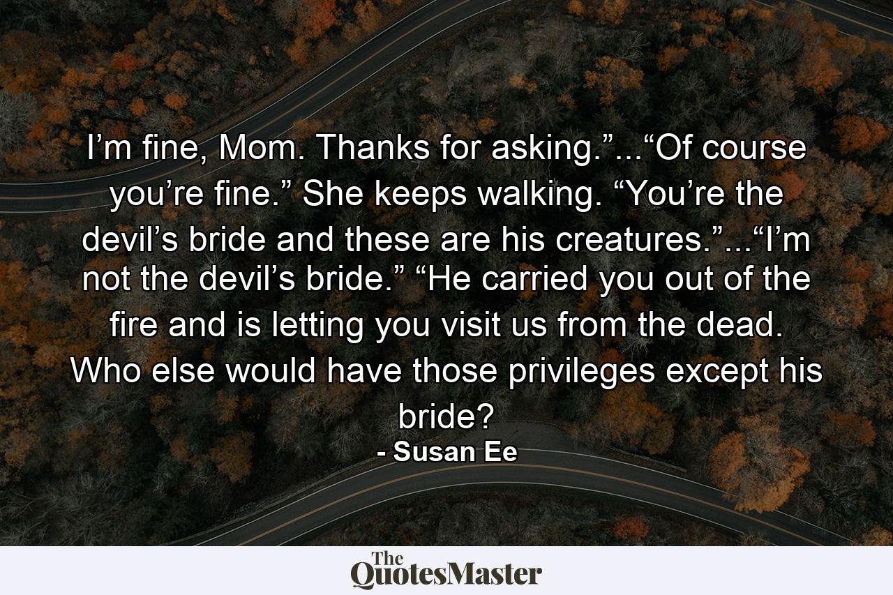 I’m fine, Mom. Thanks for asking.”...“Of course you’re fine.” She keeps walking. “You’re the devil’s bride and these are his creatures.”...“I’m not the devil’s bride.” “He carried you out of the fire and is letting you visit us from the dead. Who else would have those privileges except his bride? - Quote by Susan Ee