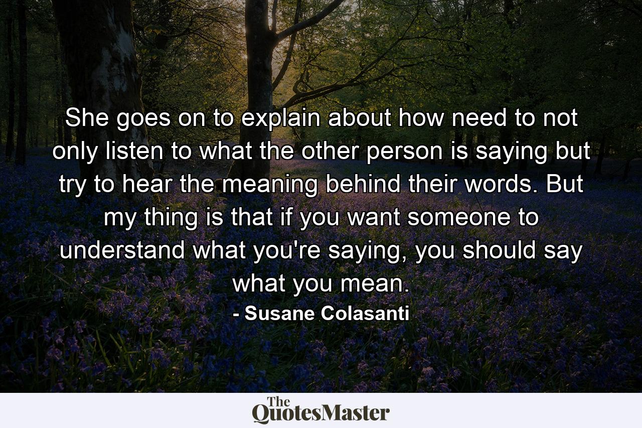 She goes on to explain about how need to not only listen to what the other person is saying but try to hear the meaning behind their words. But my thing is that if you want someone to understand what you're saying, you should say what you mean. - Quote by Susane Colasanti