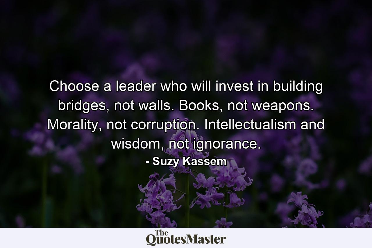 Choose a leader who will invest in building bridges, not walls. Books, not weapons. Morality, not corruption. Intellectualism and wisdom, not ignorance. - Quote by Suzy Kassem