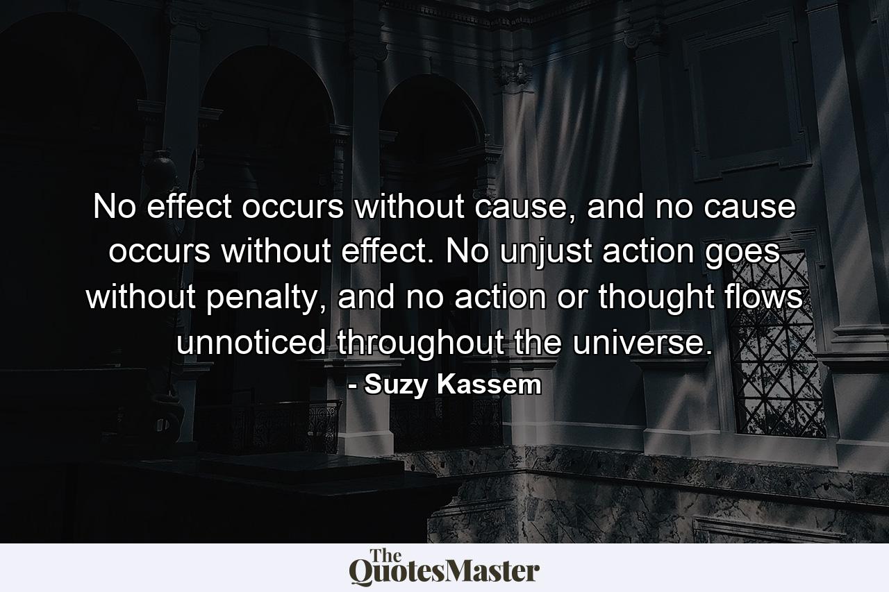 No effect occurs without cause, and no cause occurs without effect. No unjust action goes without penalty, and no action or thought flows unnoticed throughout the universe. - Quote by Suzy Kassem