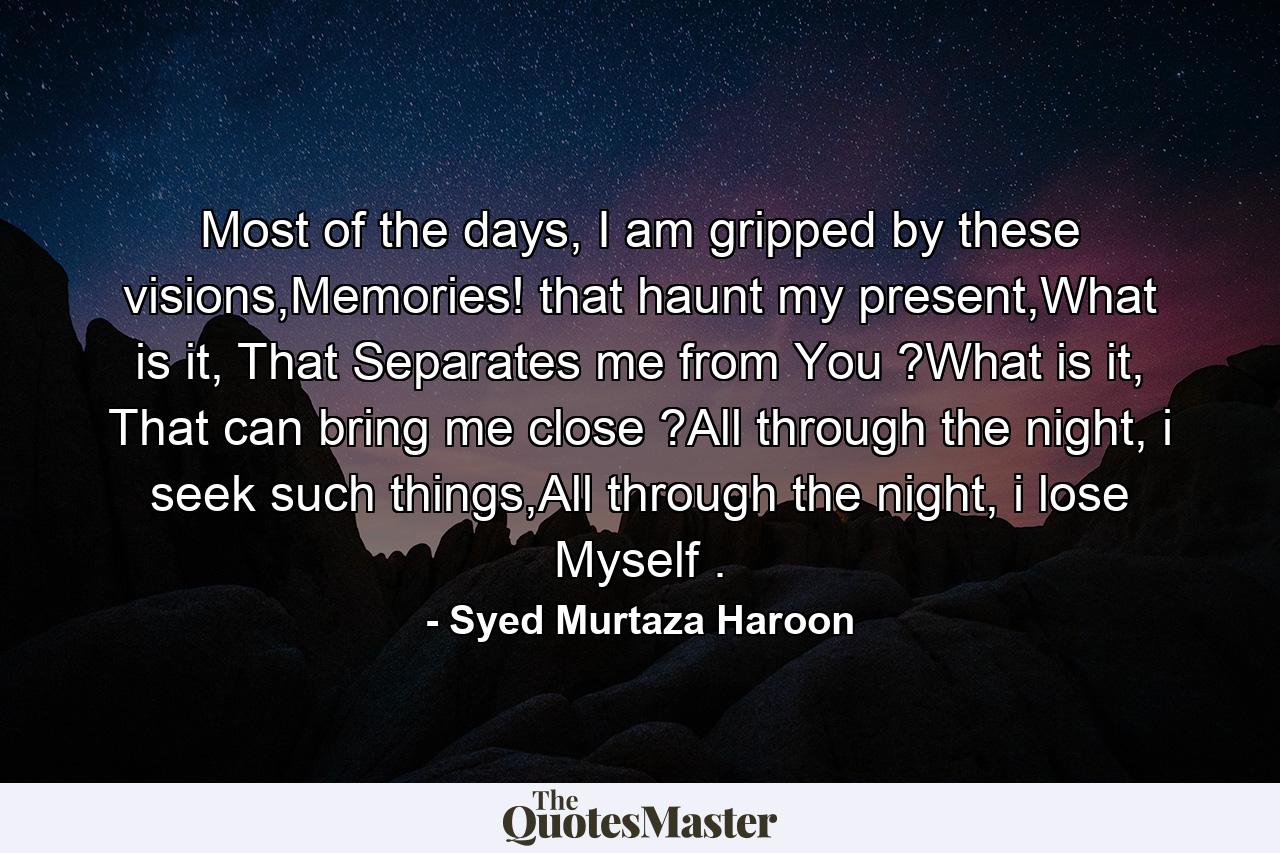 Most of the days, I am gripped by these visions,Memories! that haunt my present,What is it, That Separates me from You ?What is it, That can bring me close ?All through the night, i seek such things,All through the night, i lose Myself . - Quote by Syed Murtaza Haroon