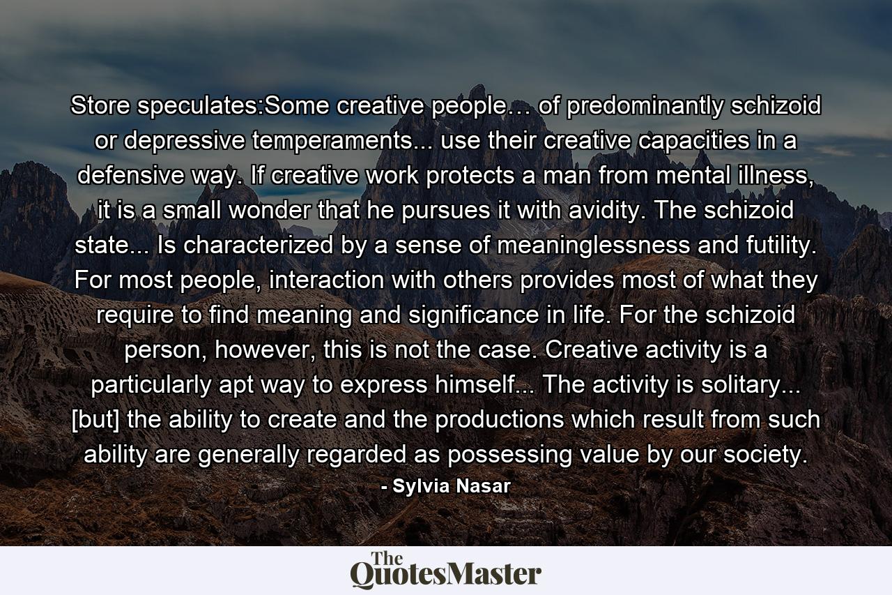 Store speculates:Some creative people… of predominantly schizoid or depressive temperaments... use their creative capacities in a defensive way. If creative work protects a man from mental illness, it is a small wonder that he pursues it with avidity. The schizoid state... Is characterized by a sense of meaninglessness and futility. For most people, interaction with others provides most of what they require to find meaning and significance in life. For the schizoid person, however, this is not the case. Creative activity is a particularly apt way to express himself... The activity is solitary... [but] the ability to create and the productions which result from such ability are generally regarded as possessing value by our society. - Quote by Sylvia Nasar