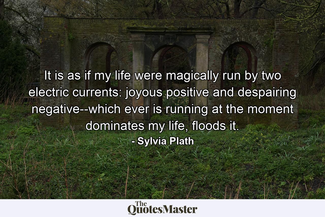 It is as if my life were magically run by two electric currents: joyous positive and despairing negative--which ever is running at the moment dominates my life, floods it. - Quote by Sylvia Plath