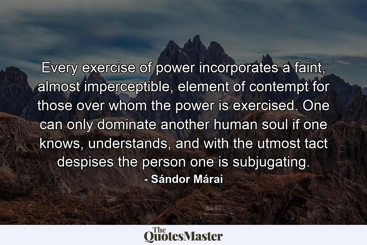 Every exercise of power incorporates a faint, almost imperceptible, element of contempt for those over whom the power is exercised. One can only dominate another human soul if one knows, understands, and with the utmost tact despises the person one is subjugating. - Quote by Sándor Márai