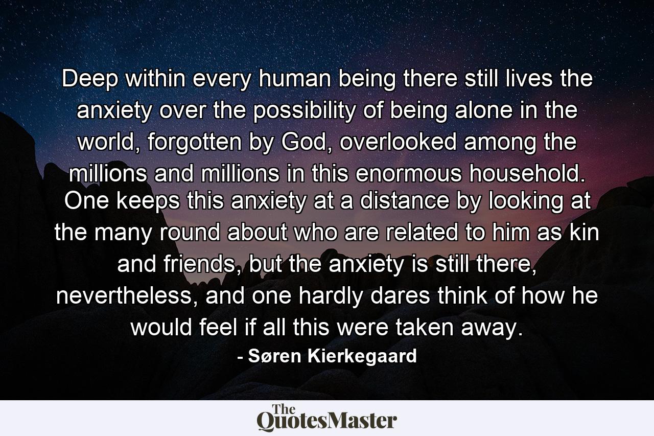 Deep within every human being there still lives the anxiety over the possibility of being alone in the world, forgotten by God, overlooked among the millions and millions in this enormous household. One keeps this anxiety at a distance by looking at the many round about who are related to him as kin and friends, but the anxiety is still there, nevertheless, and one hardly dares think of how he would feel if all this were taken away. - Quote by Søren Kierkegaard