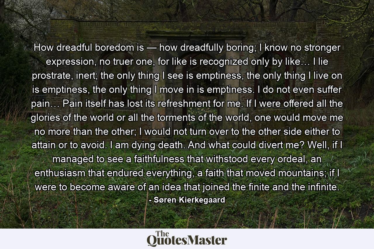 How dreadful boredom is — how dreadfully boring; I know no stronger expression, no truer one, for like is recognized only by like… I lie prostrate, inert; the only thing I see is emptiness, the only thing I live on is emptiness, the only thing I move in is emptiness. I do not even suffer pain… Pain itself has lost its refreshment for me. If I were offered all the glories of the world or all the torments of the world, one would move me no more than the other; I would not turn over to the other side either to attain or to avoid. I am dying death. And what could divert me? Well, if I managed to see a faithfulness that withstood every ordeal, an enthusiasm that endured everything, a faith that moved mountains; if I were to become aware of an idea that joined the finite and the infinite. - Quote by Søren Kierkegaard