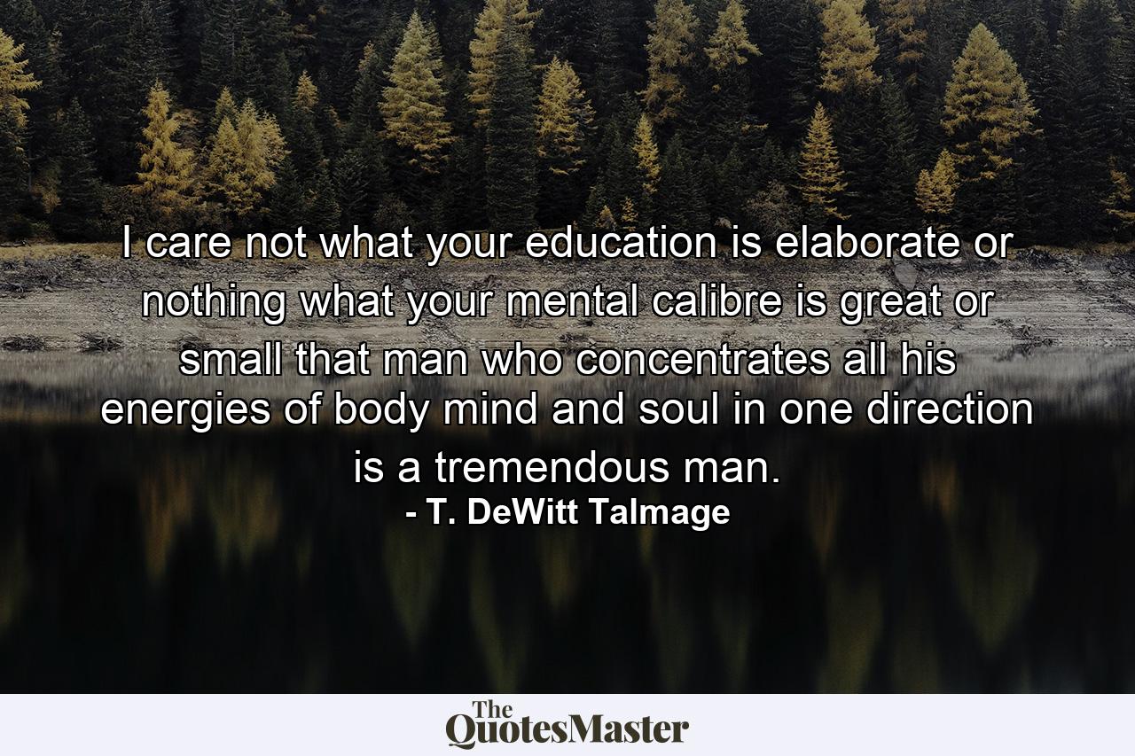 I care not what your education is  elaborate or nothing  what your mental calibre is  great or small  that man who concentrates all his energies of body  mind and soul in one direction is a tremendous man. - Quote by T. DeWitt Talmage