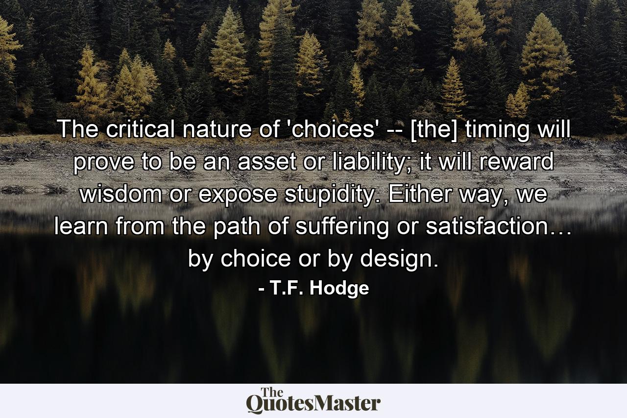 The critical nature of 'choices' -- [the] timing will prove to be an asset or liability; it will reward wisdom or expose stupidity. Either way, we learn from the path of suffering or satisfaction… by choice or by design. - Quote by T.F. Hodge