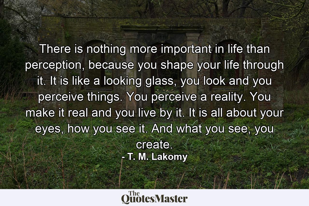 There is nothing more important in life than perception, because you shape your life through it. It is like a looking glass, you look and you perceive things. You perceive a reality. You make it real and you live by it. It is all about your eyes, how you see it. And what you see, you create. - Quote by T. M. Lakomy