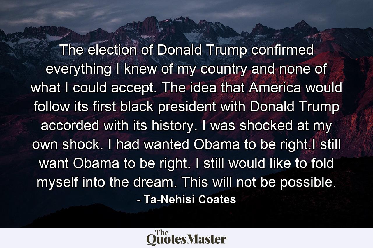 The election of Donald Trump confirmed everything I knew of my country and none of what I could accept. The idea that America would follow its first black president with Donald Trump accorded with its history. I was shocked at my own shock. I had wanted Obama to be right.I still want Obama to be right. I still would like to fold myself into the dream. This will not be possible. - Quote by Ta-Nehisi Coates