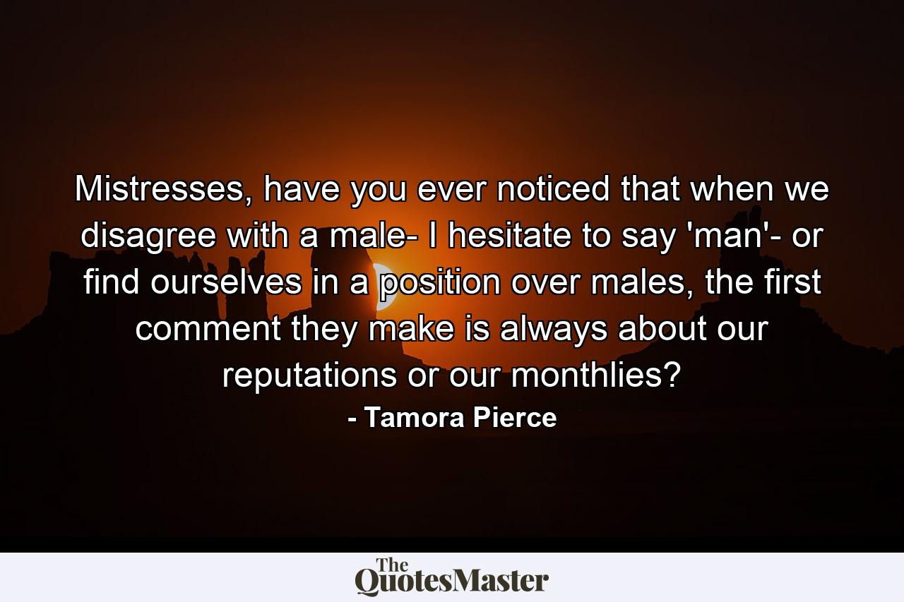 Mistresses, have you ever noticed that when we disagree with a male- I hesitate to say 'man'- or find ourselves in a position over males, the first comment they make is always about our reputations or our monthlies? - Quote by Tamora Pierce