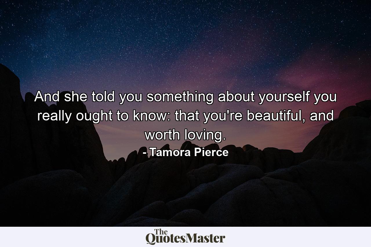 And she told you something about yourself you really ought to know: that you're beautiful, and worth loving. - Quote by Tamora Pierce