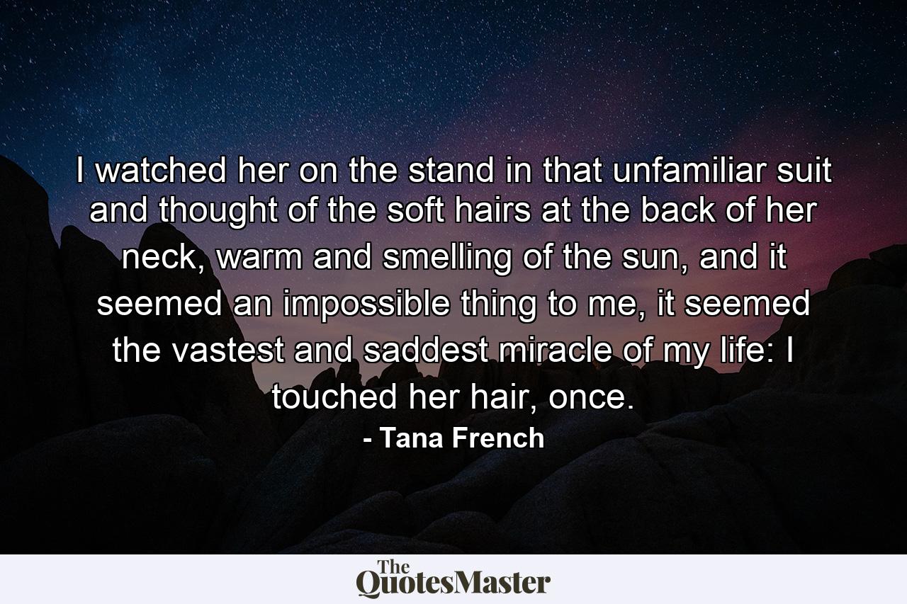 I watched her on the stand in that unfamiliar suit and thought of the soft hairs at the back of her neck, warm and smelling of the sun, and it seemed an impossible thing to me, it seemed the vastest and saddest miracle of my life: I touched her hair, once. - Quote by Tana French