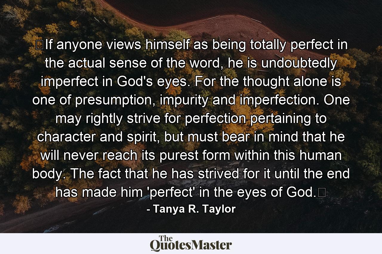 ﻿If anyone views himself as being totally perfect in the actual sense of the word, he is undoubtedly imperfect in God's eyes. For the thought alone is one of presumption, impurity and imperfection. One may rightly strive for perfection pertaining to character and spirit, but must bear in mind that he will never reach its purest form within this human body. The fact that he has strived for it until the end has made him 'perfect' in the eyes of God.﻿ - Quote by Tanya R. Taylor