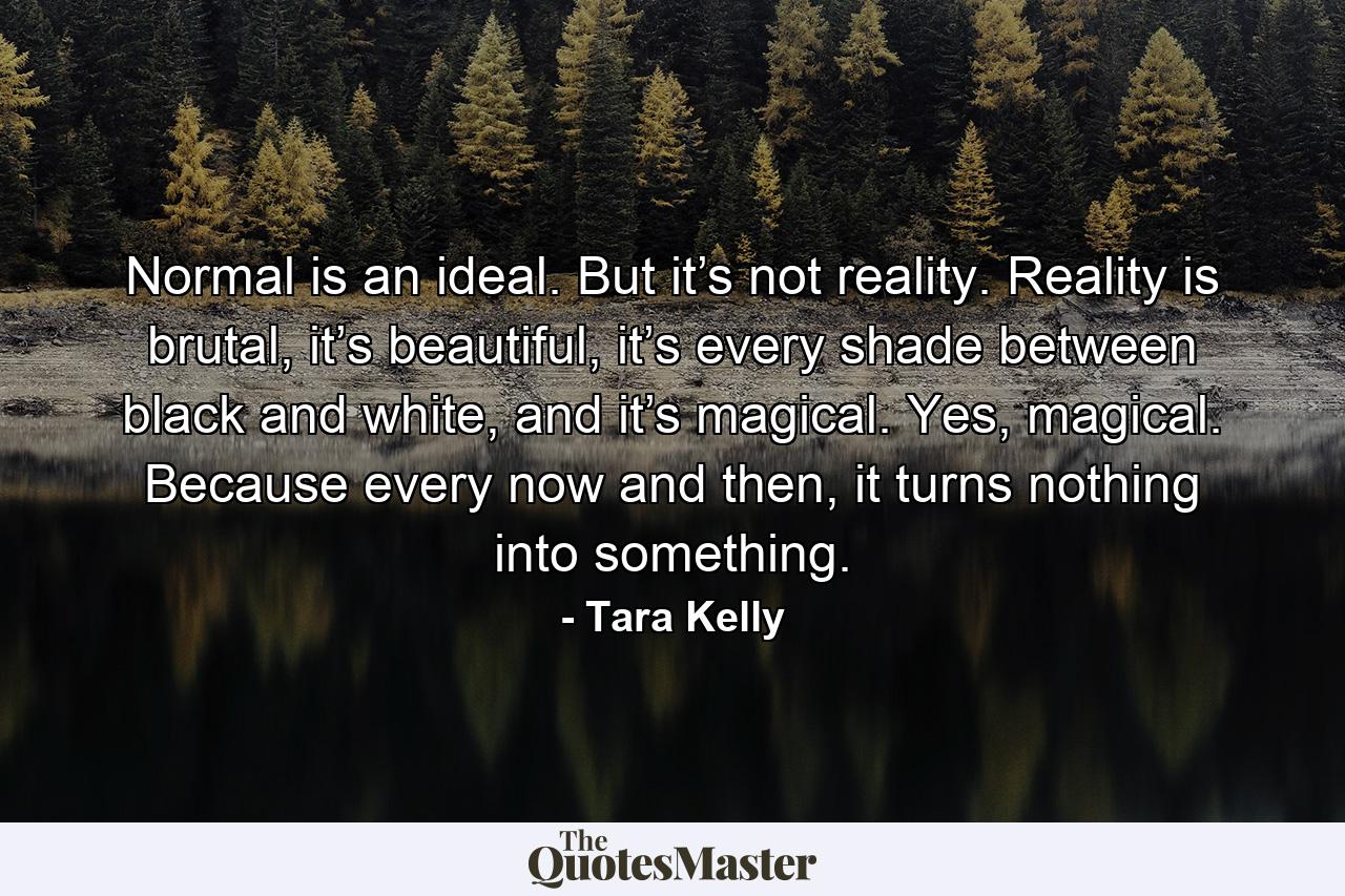 Normal is an ideal. But it’s not reality. Reality is brutal, it’s beautiful, it’s every shade between black and white, and it’s magical. Yes, magical. Because every now and then, it turns nothing into something. - Quote by Tara Kelly