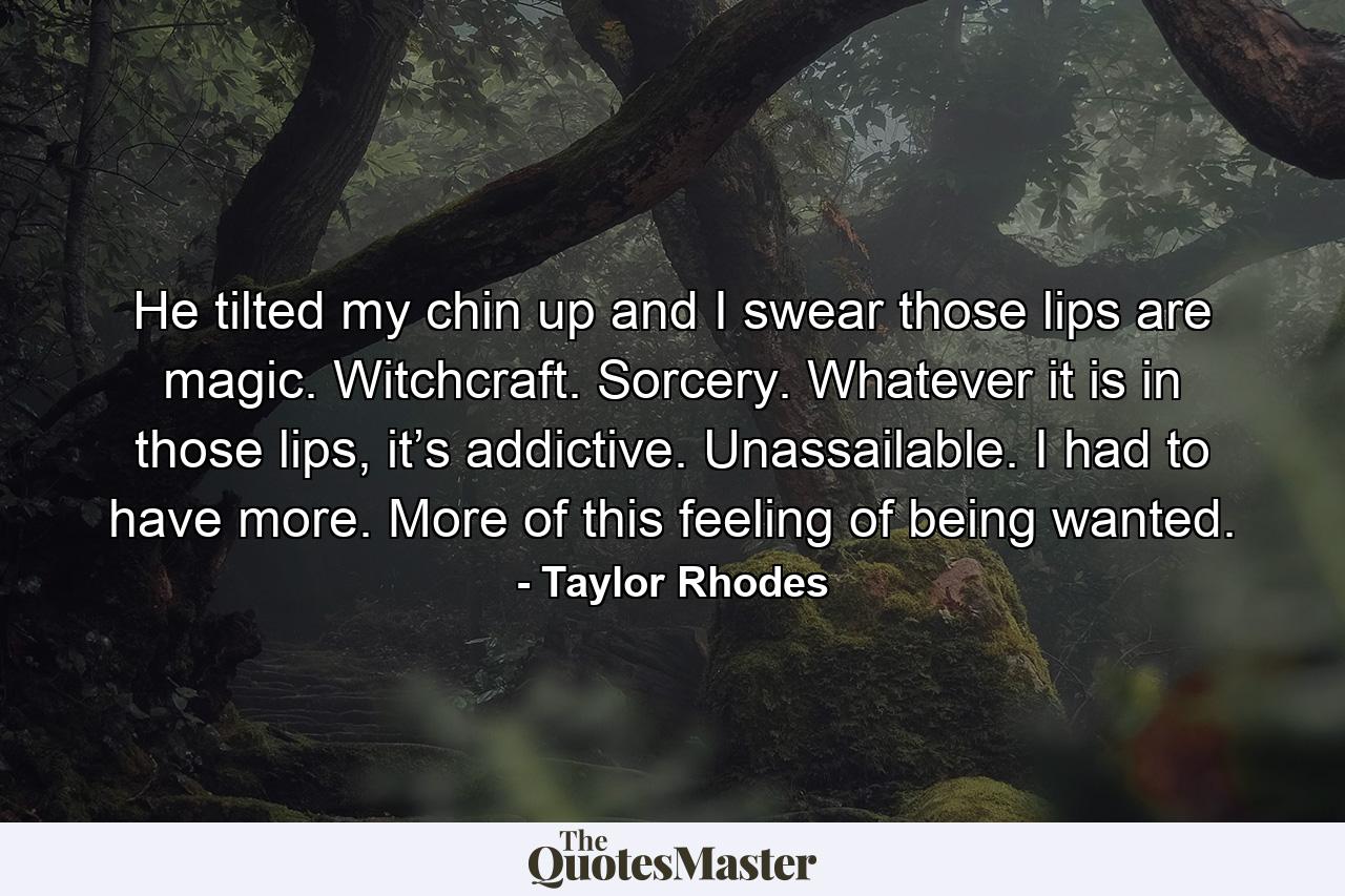 He tilted my chin up and I swear those lips are magic. Witchcraft. Sorcery. Whatever it is in those lips, it’s addictive. Unassailable. I had to have more. More of this feeling of being wanted. - Quote by Taylor Rhodes