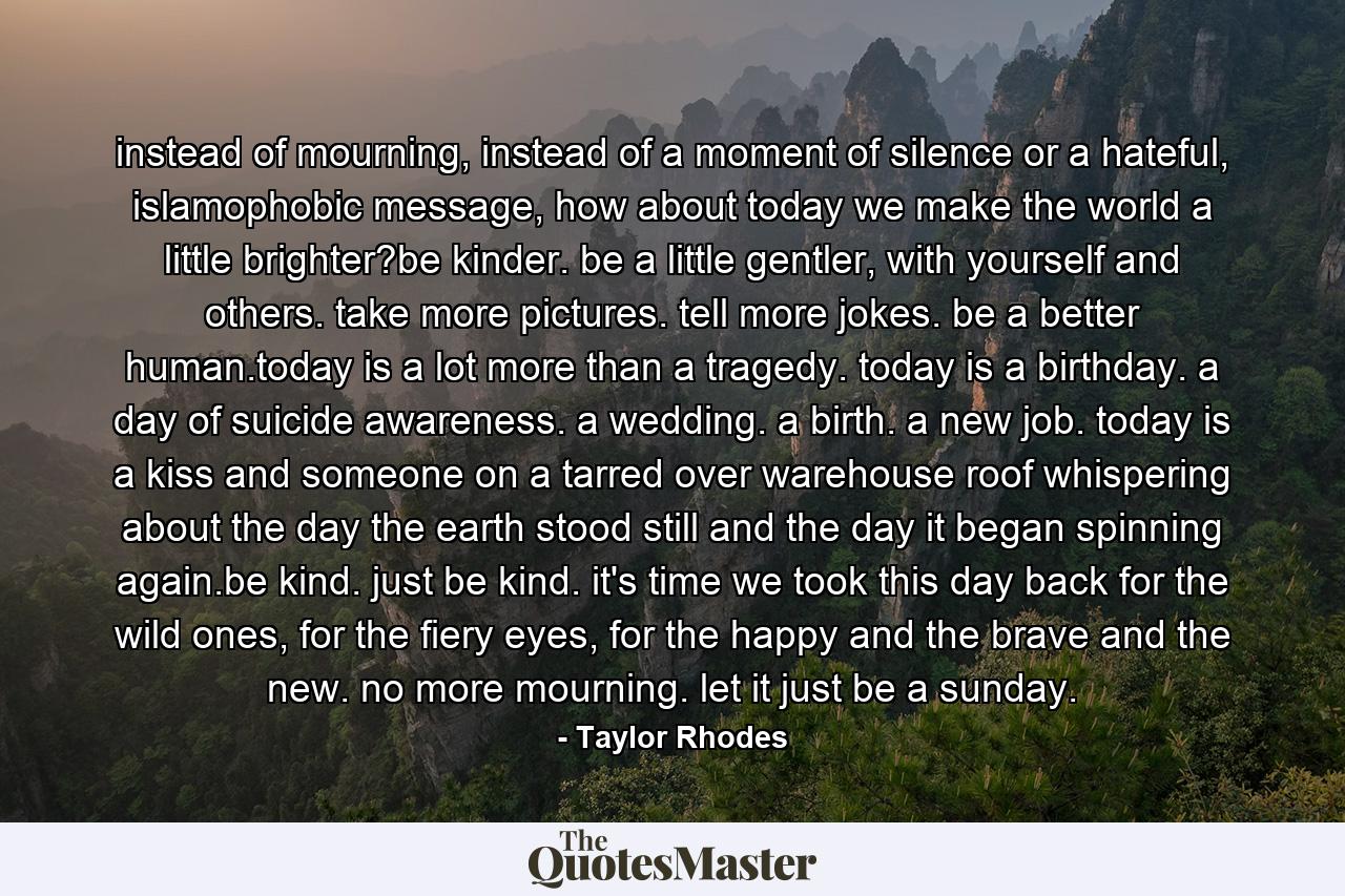 instead of mourning, instead of a moment of silence or a hateful, islamophobic message, how about today we make the world a little brighter?be kinder. be a little gentler, with yourself and others. take more pictures. tell more jokes. be a better human.today is a lot more than a tragedy. today is a birthday. a day of suicide awareness. a wedding. a birth. a new job. today is a kiss and someone on a tarred over warehouse roof whispering about the day the earth stood still and the day it began spinning again.be kind. just be kind. it's time we took this day back for the wild ones, for the fiery eyes, for the happy and the brave and the new. no more mourning. let it just be a sunday. - Quote by Taylor Rhodes