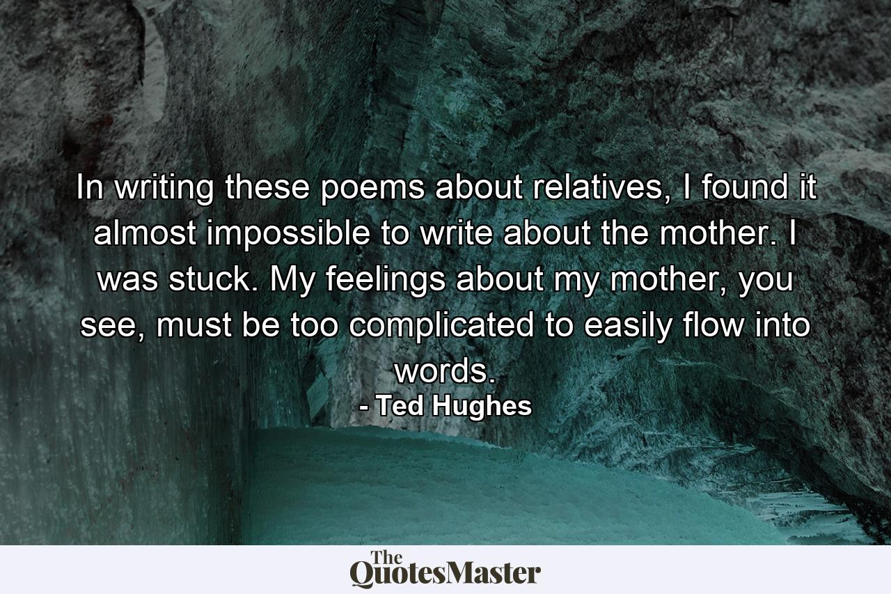 In writing these poems about relatives, I found it almost impossible to write about the mother. I was stuck. My feelings about my mother, you see, must be too complicated to easily flow into words. - Quote by Ted Hughes