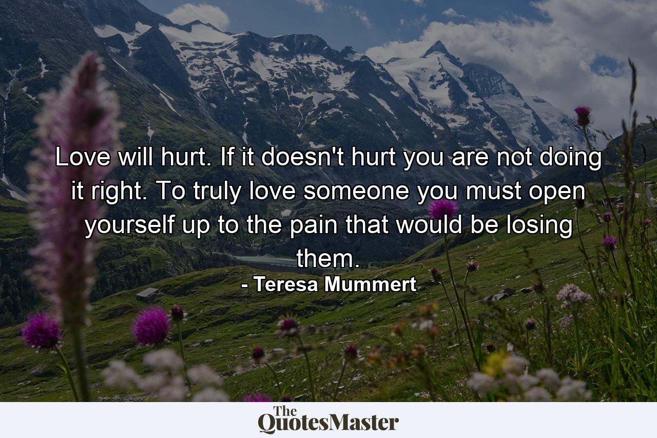 Love will hurt. If it doesn't hurt you are not doing it right. To truly love someone you must open yourself up to the pain that would be losing them. - Quote by Teresa Mummert