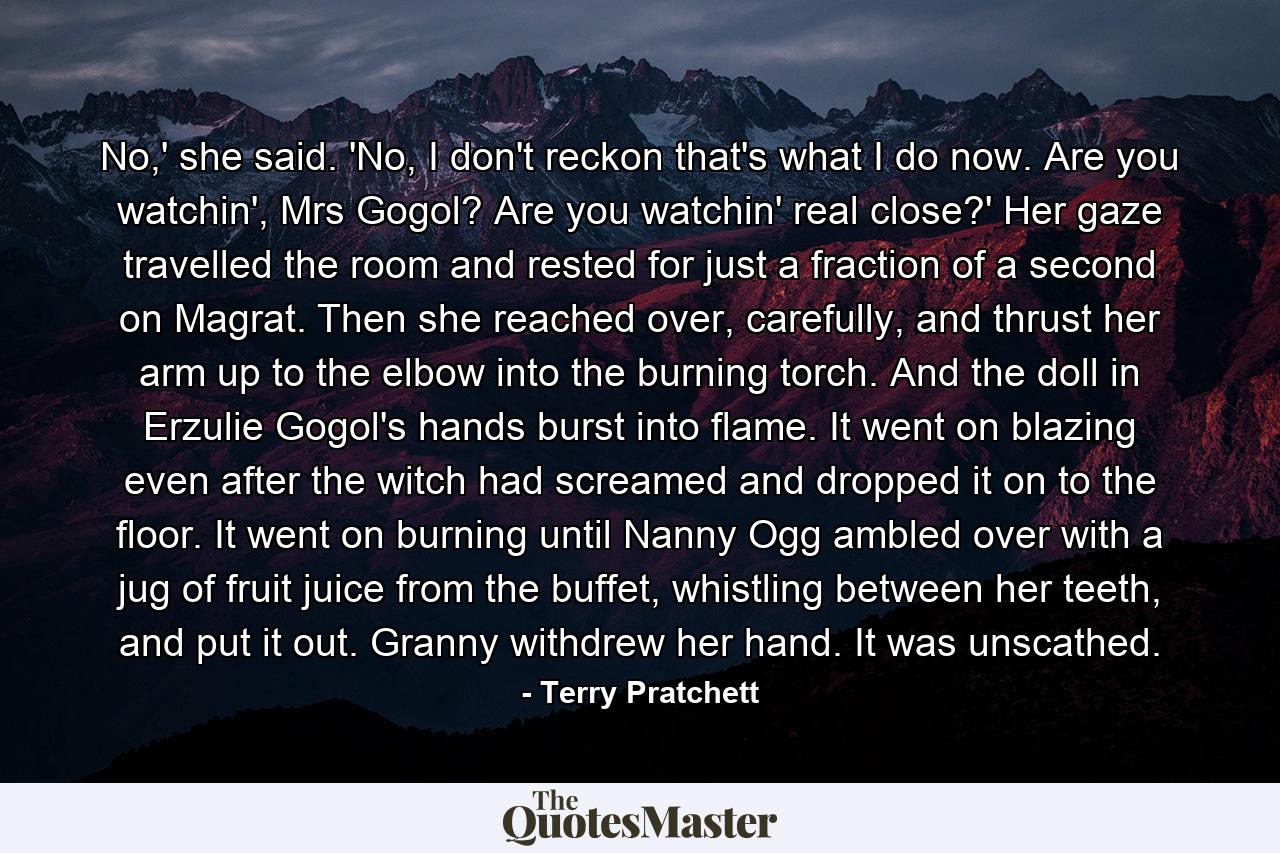 No,' she said. 'No, I don't reckon that's what I do now. Are you watchin', Mrs Gogol? Are you watchin' real close?' Her gaze travelled the room and rested for just a fraction of a second on Magrat. Then she reached over, carefully, and thrust her arm up to the elbow into the burning torch. And the doll in Erzulie Gogol's hands burst into flame. It went on blazing even after the witch had screamed and dropped it on to the floor. It went on burning until Nanny Ogg ambled over with a jug of fruit juice from the buffet, whistling between her teeth, and put it out. Granny withdrew her hand. It was unscathed. - Quote by Terry Pratchett