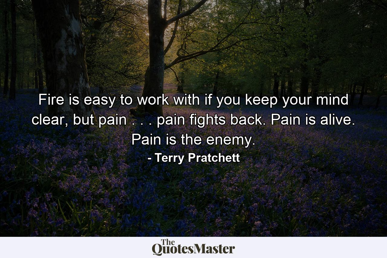 Fire is easy to work with if you keep your mind clear, but pain . . . pain fights back. Pain is alive. Pain is the enemy. - Quote by Terry Pratchett