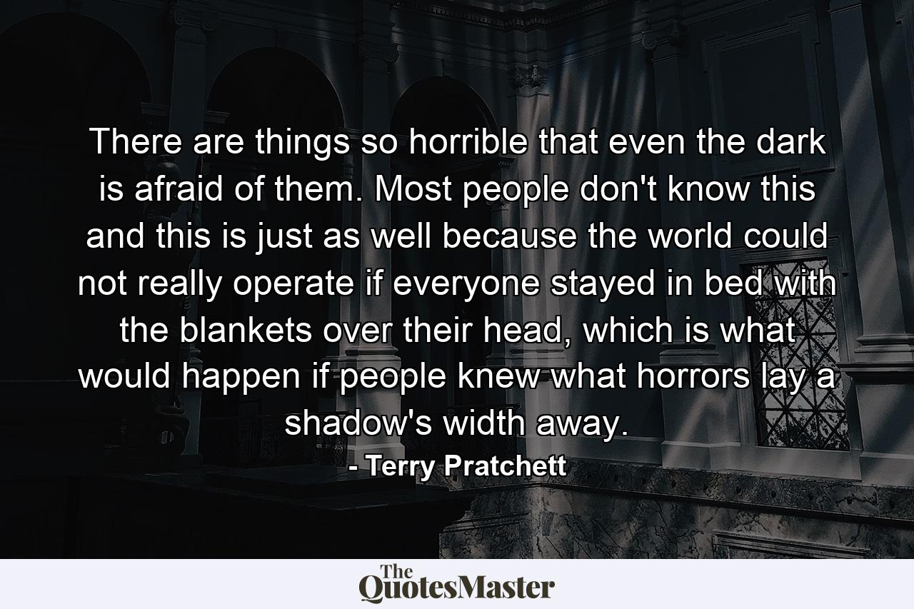 There are things so horrible that even the dark is afraid of them. Most people don't know this and this is just as well because the world could not really operate if everyone stayed in bed with the blankets over their head, which is what would happen if people knew what horrors lay a shadow's width away. - Quote by Terry Pratchett