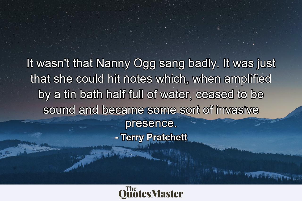 It wasn't that Nanny Ogg sang badly. It was just that she could hit notes which, when amplified by a tin bath half full of water, ceased to be sound and became some sort of invasive presence. - Quote by Terry Pratchett