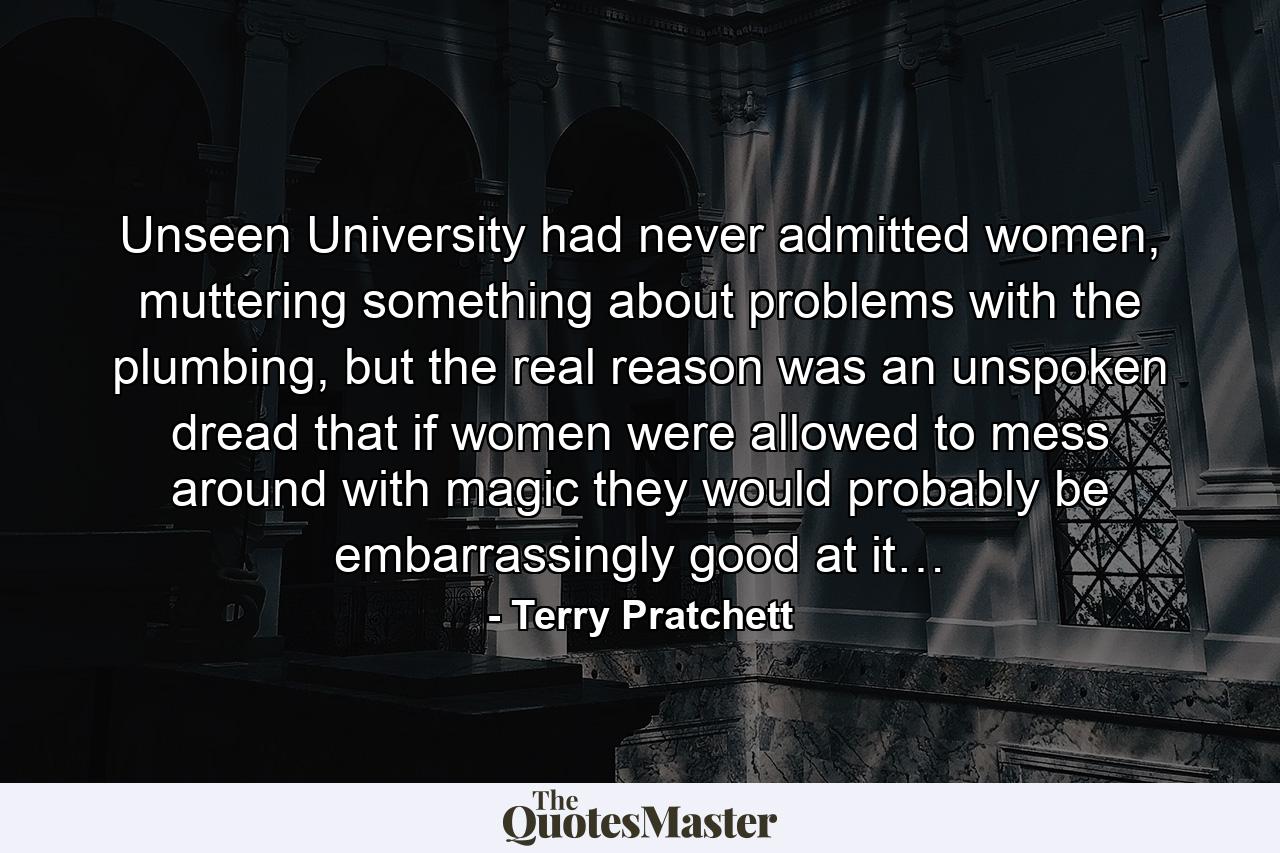 Unseen University had never admitted women, muttering something about problems with the plumbing, but the real reason was an unspoken dread that if women were allowed to mess around with magic they would probably be embarrassingly good at it… - Quote by Terry Pratchett