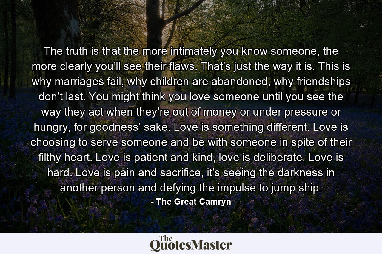 The truth is that the more intimately you know someone, the more clearly you’ll see their flaws. That’s just the way it is. This is why marriages fail, why children are abandoned, why friendships don’t last. You might think you love someone until you see the way they act when they’re out of money or under pressure or hungry, for goodness’ sake. Love is something different. Love is choosing to serve someone and be with someone in spite of their filthy heart. Love is patient and kind, love is deliberate. Love is hard. Love is pain and sacrifice, it’s seeing the darkness in another person and defying the impulse to jump ship. - Quote by The Great Camryn