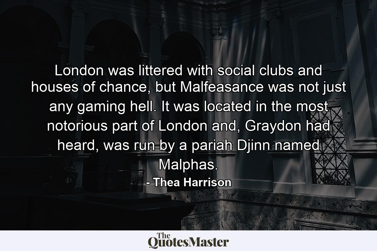 London was littered with social clubs and houses of chance, but Malfeasance was not just any gaming hell. It was located in the most notorious part of London and, Graydon had heard, was run by a pariah Djinn named Malphas. - Quote by Thea Harrison