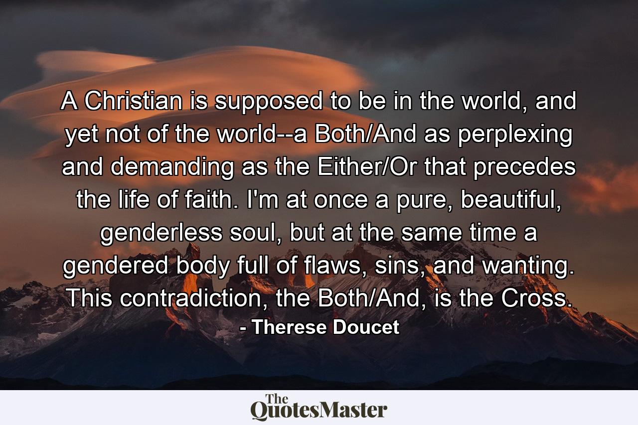 A Christian is supposed to be in the world, and yet not of the world--a Both/And as perplexing and demanding as the Either/Or that precedes the life of faith. I'm at once a pure, beautiful, genderless soul, but at the same time a gendered body full of flaws, sins, and wanting. This contradiction, the Both/And, is the Cross. - Quote by Therese Doucet