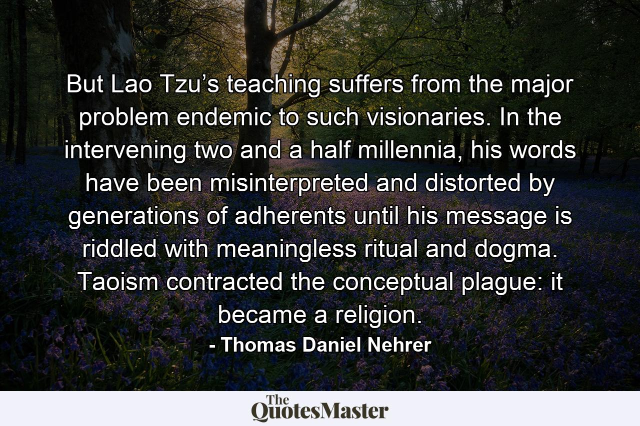 But Lao Tzu’s teaching suffers from the major problem endemic to such visionaries. In the intervening two and a half millennia, his words have been misinterpreted and distorted by generations of adherents until his message is riddled with meaningless ritual and dogma. Taoism contracted the conceptual plague: it became a religion. - Quote by Thomas Daniel Nehrer