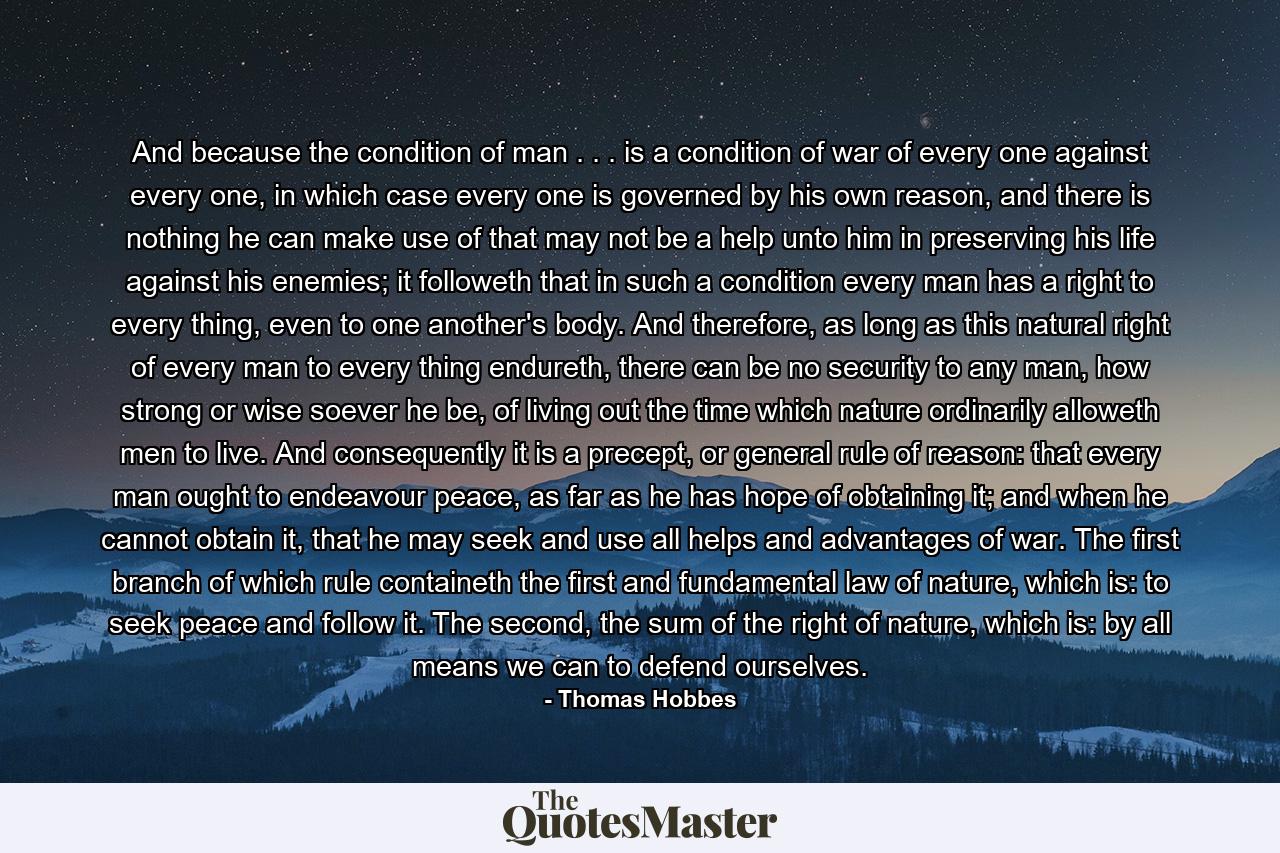 And because the condition of man . . . is a condition of war of every one against every one, in which case every one is governed by his own reason, and there is nothing he can make use of that may not be a help unto him in preserving his life against his enemies; it followeth that in such a condition every man has a right to every thing, even to one another's body. And therefore, as long as this natural right of every man to every thing endureth, there can be no security to any man, how strong or wise soever he be, of living out the time which nature ordinarily alloweth men to live. And consequently it is a precept, or general rule of reason: that every man ought to endeavour peace, as far as he has hope of obtaining it; and when he cannot obtain it, that he may seek and use all helps and advantages of war. The first branch of which rule containeth the first and fundamental law of nature, which is: to seek peace and follow it. The second, the sum of the right of nature, which is: by all means we can to defend ourselves. - Quote by Thomas Hobbes