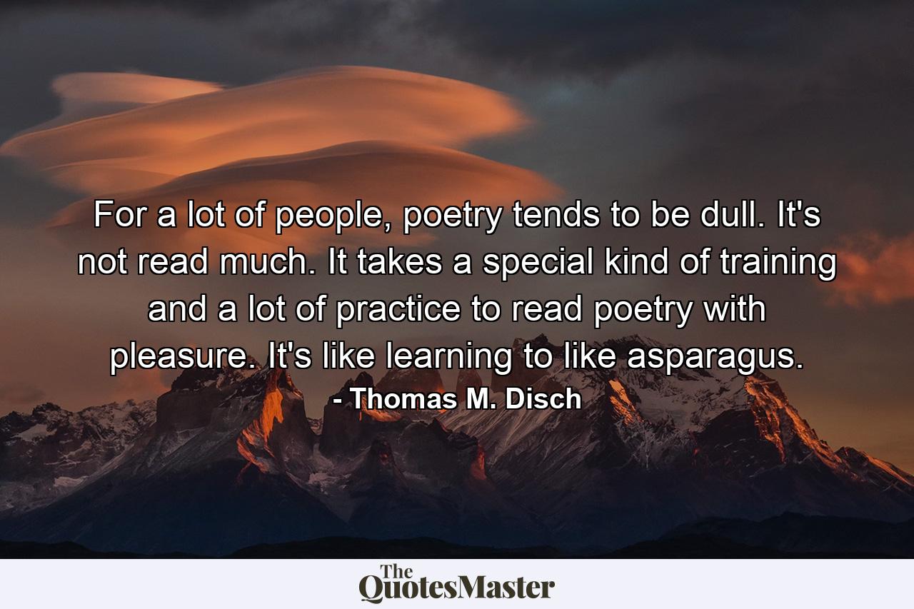 For a lot of people, poetry tends to be dull. It's not read much. It takes a special kind of training and a lot of practice to read poetry with pleasure. It's like learning to like asparagus. - Quote by Thomas M. Disch