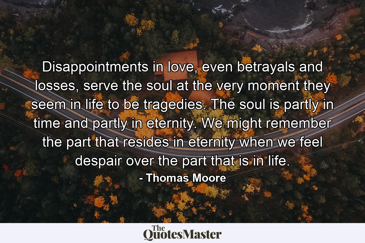 Disappointments in love, even betrayals and losses, serve the soul at the very moment they seem in life to be tragedies. The soul is partly in time and partly in eternity. We might remember the part that resides in eternity when we feel despair over the part that is in life. - Quote by Thomas Moore