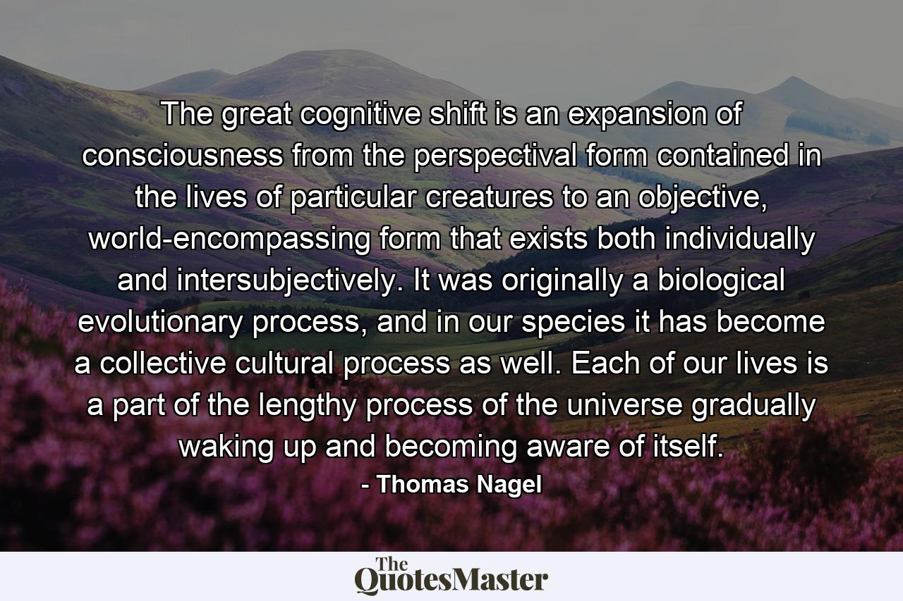 The great cognitive shift is an expansion of consciousness from the perspectival form contained in the lives of particular creatures to an objective, world-encompassing form that exists both individually and intersubjectively. It was originally a biological evolutionary process, and in our species it has become a collective cultural process as well. Each of our lives is a part of the lengthy process of the universe gradually waking up and becoming aware of itself. - Quote by Thomas Nagel