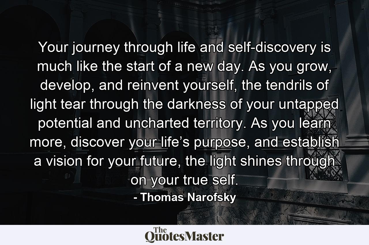 Your journey through life and self-discovery is much like the start of a new day. As you grow, develop, and reinvent yourself, the tendrils of light tear through the darkness of your untapped potential and uncharted territory. As you learn more, discover your life’s purpose, and establish a vision for your future, the light shines through on your true self. - Quote by Thomas Narofsky