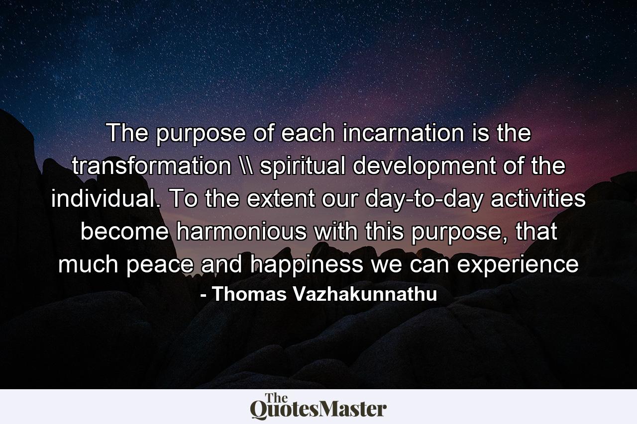 The purpose of each incarnation is the transformation \ spiritual development of the individual. To the extent our day-to-day activities become harmonious with this purpose, that much peace and happiness we can experience - Quote by Thomas Vazhakunnathu